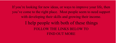I help people with both of these things  If you’re looking for new ideas, or ways to improve your life, then you’ve come to the right place.  Most people seem to need support with developing their skills and growing their income.  FOLLOW THE LINKS BELOW TO FIND OUT MORE
